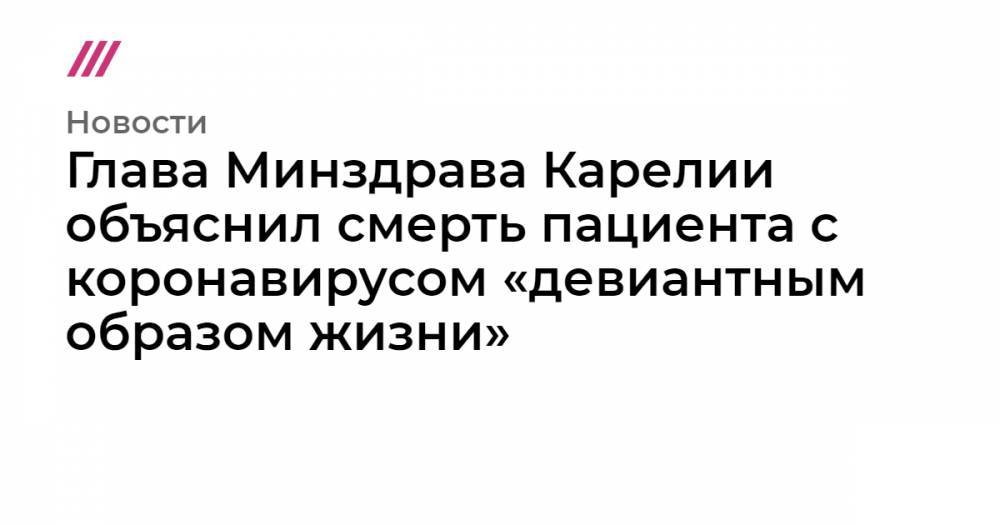 Глава Минздрава Карелии объяснил смерть пациента с коронавирусом «девиантным образом жизни» - tvrain.ru - Москва - Карелия - Петрозаводск
