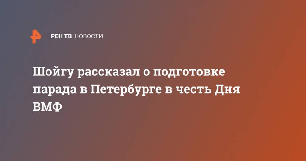 Сергей Шойгу - Шойгу рассказал о подготовке парада в Петербурге в честь Дня ВМФ - ren.tv - Россия - Санкт-Петербург - Петропавловск-Камчатский