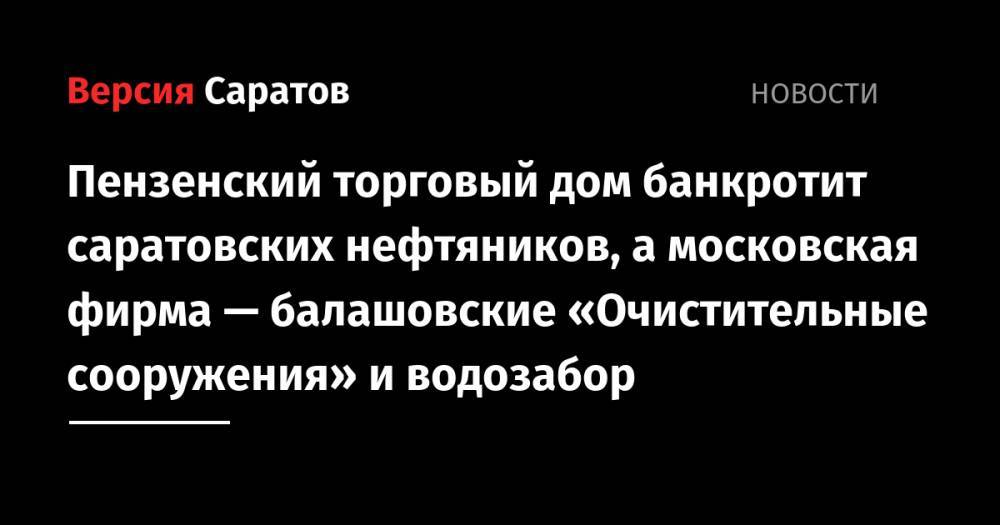 Пензенский торговый дом банкротит саратовских нефтяников, а московская фирма — балашовские «Очистительные сооружения» и водозабор - nversia.ru - Москва - Саратовская обл. - Саратов