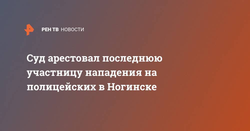 Суд арестовал последнюю участницу нападения на полицейских в Ногинске - ren.tv - Московская обл. - Ногинск