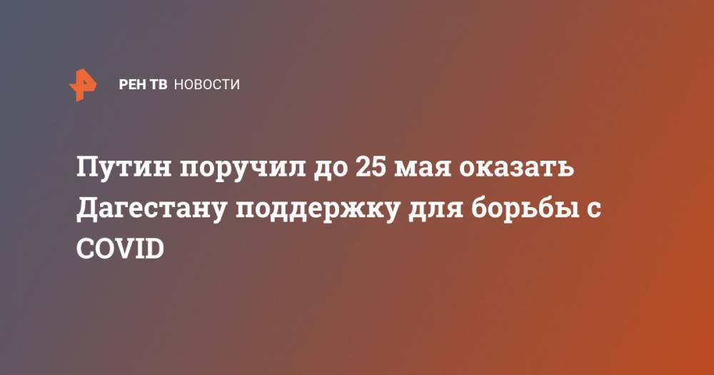 Владимир Путин - Путин поручил до 25 мая оказать Дагестану поддержку для борьбы с COVID - ren.tv - Россия - респ. Дагестан