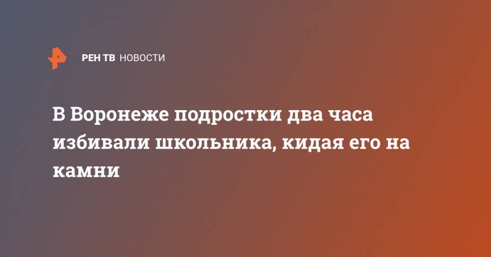 В Воронеже подростки два часа избивали школьника, кидая его на камни - ren.tv - Россия - Воронеж - Воронежская обл.