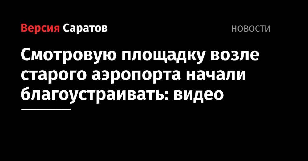 Михаил Исаев - Смотровую площадку возле старого аэропорта начали благоустраивать: видео - nversia.ru - Саратов