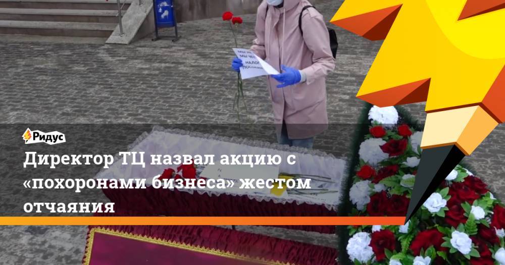 Директор ТЦ назвал акцию с «похоронами бизнеса» жестом отчаяния - ridus.ru - Свердловская обл. - Заречный