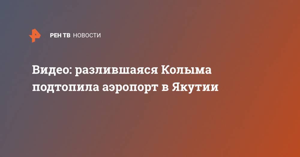 Видео: разлившаяся Колыма подтопила аэропорт в Якутии - ren.tv - респ. Саха - Среднеколымск