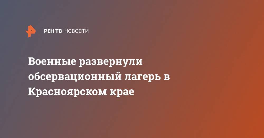 Военные развернули обсервационный лагерь в Красноярском крае - ren.tv - Россия - Красноярский край