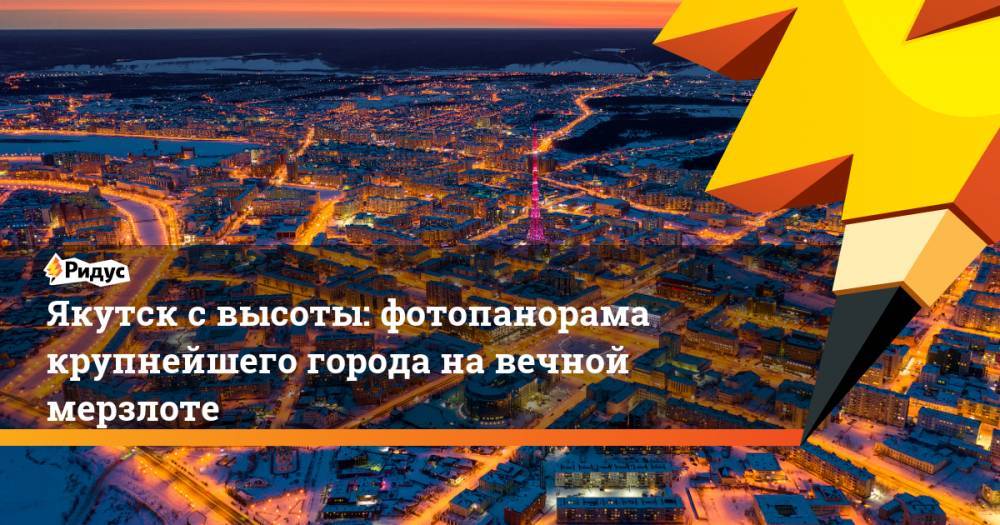 Якутск с высоты: фотопанорама крупнейшего города на вечной мерзлоте - ridus.ru - респ. Саха - Якутск