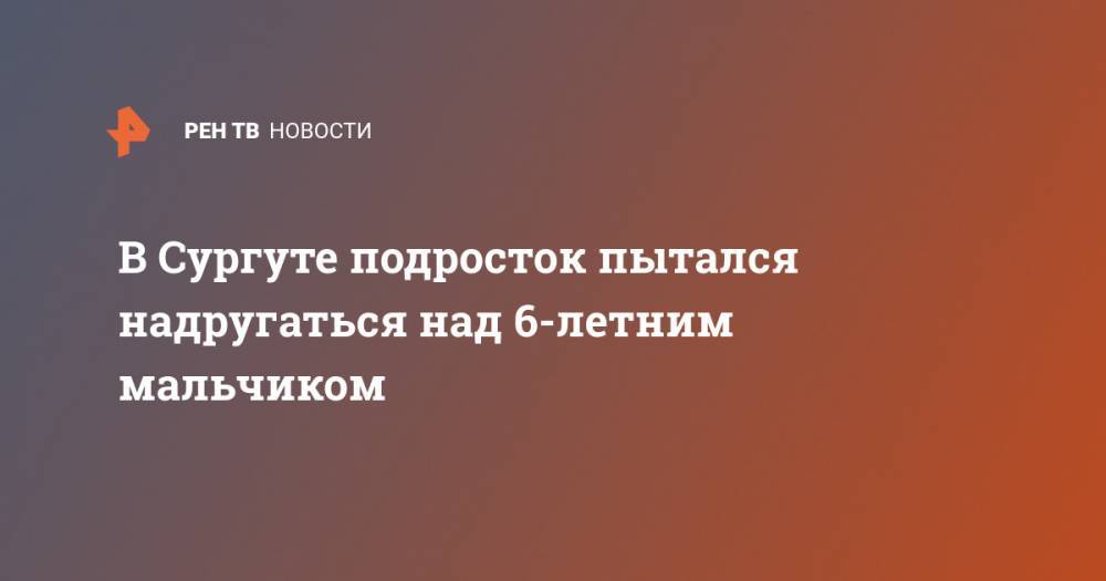 В Сургуте подросток пытался надругаться над 6-летним мальчиком - ren.tv - Сургут - Югра