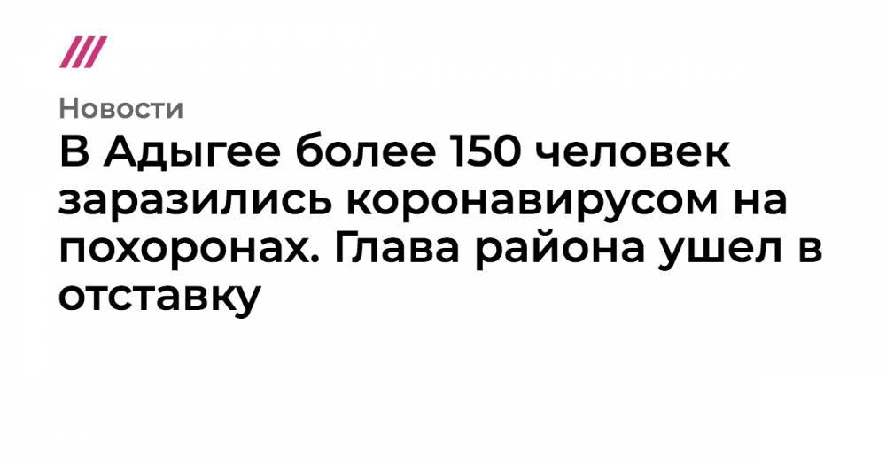 В Адыгее более 150 человек заразились коронавирусом на похоронах. Глава района ушел в отставку - tvrain.ru - респ. Адыгея - район Красногвардейский