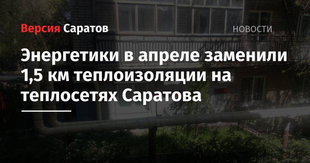 Энергетики в апреле заменили 1,5 км теплоизоляции на теплосетях Саратова - nversia.ru - Саратов