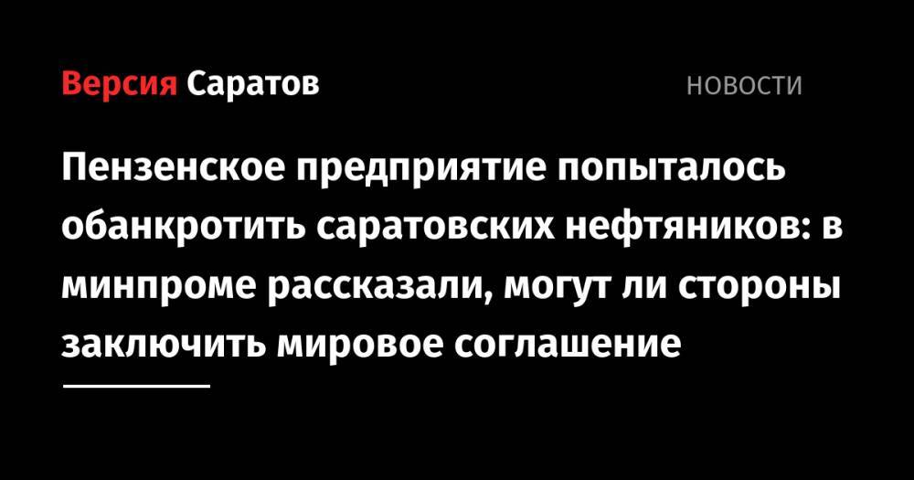 Пензенское предприятие попыталось обанкротить саратовских нефтяников: в минпроме рассказали, могут ли стороны заключить мировое соглашение - nversia.ru - Саратовская обл. - Саратов