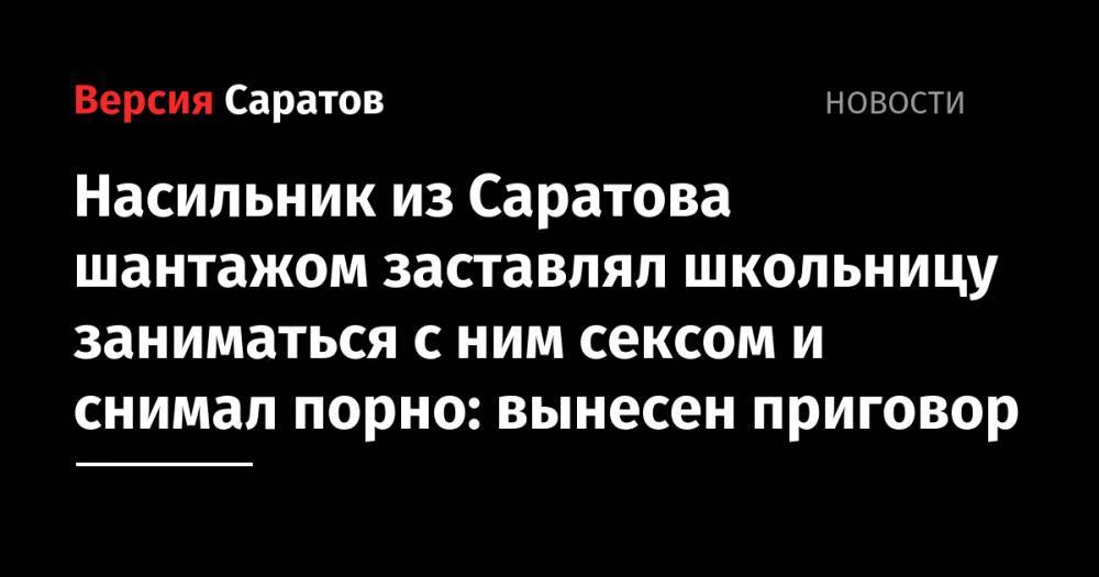 Насильник из Саратова шантажом заставлял школьницу заниматься с ним сексом и снимал порно: вынесен приговор - nversia.ru - Саратовская обл. - Саратов