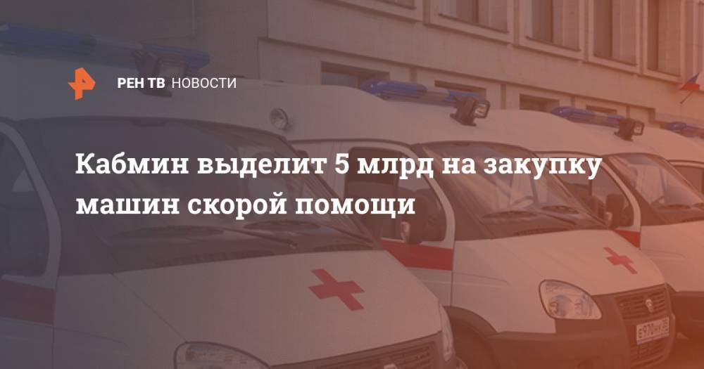 Владимир Путин - Михаил Мишустин - Кабмин выделит 5 млрд на закупку машин скорой помощи - ren.tv - Россия
