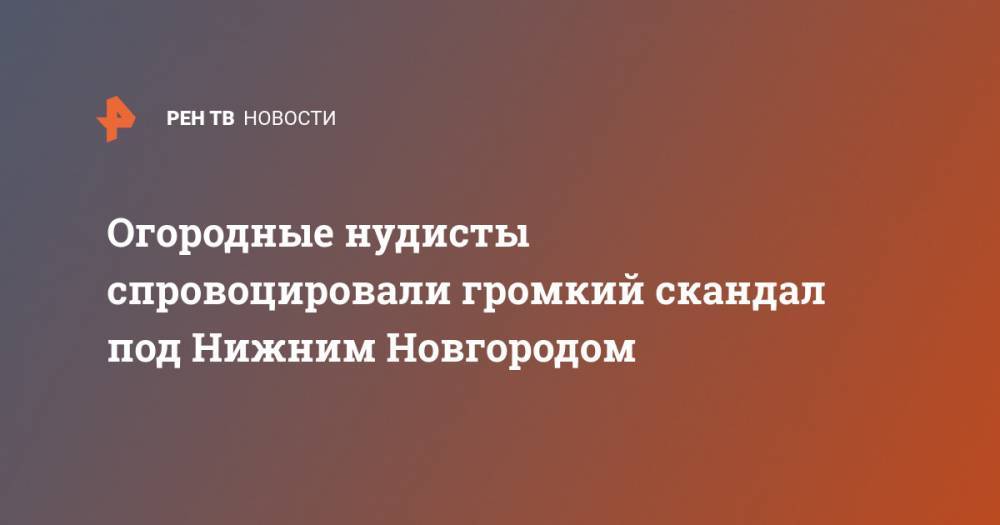 Огородные нудисты спровоцировали громкий скандал под Нижним Новгородом - ren.tv - Нижегородская обл. - Нижний Новгород