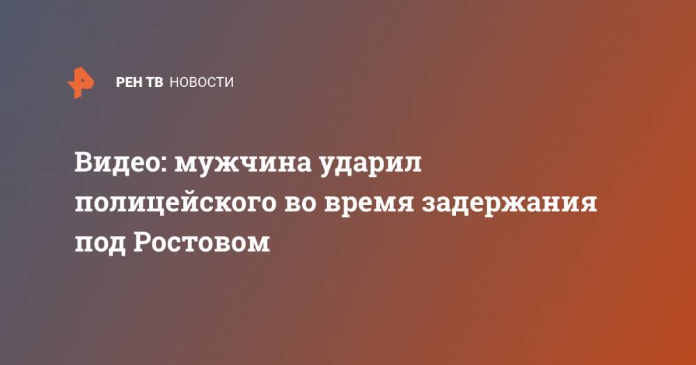 Видео: мужчина ударил полицейского во время задержания под Ростовом - ren.tv - Россия - Ростовская обл.