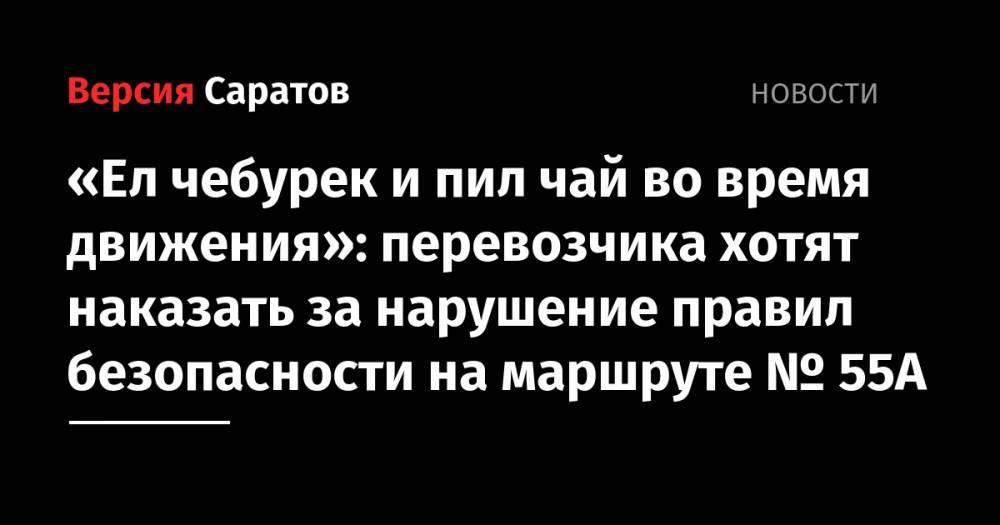 Евгений Чернов - «Ел чебурек и пил чай во время движения»: перевозчика хотят наказать за нарушение правил безопасности на маршруте № 55А - nversia.ru - Россия - Саратов