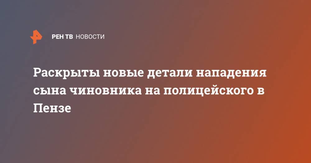 Раскрыты новые детали нападения сына чиновника на полицейского в Пензе - ren.tv - Пензенская обл. - Пенза