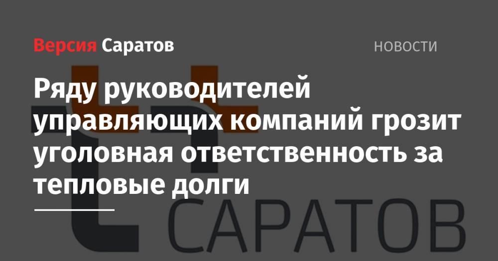 Ряду руководителей управляющих компаний грозит уголовная ответственность за тепловые долги - nversia.ru - Россия - Саратов