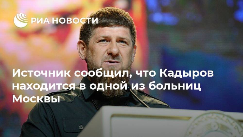 Рамзан Кадыров - Источник сообщил, что Кадыров находится в одной из больниц Москвы - ria.ru - Москва - Россия - респ. Чечня