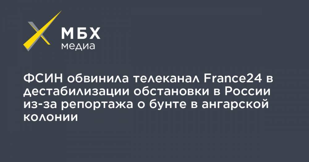 ФСИН обвинила телеканал France24 в дестабилизации обстановки в России из-за репортажа о бунте в ангарской колонии - mbk.news - Россия - Иркутская обл. - Франция