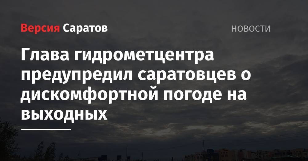 Глава гидрометцентра предупредил саратовцев о дискомфортной погоде на выходных - nversia.ru - Саратовская обл. - Саратов
