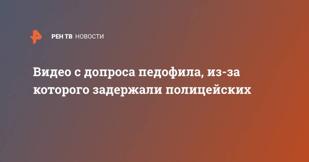 Видео с допроса педофила, из-за которого задержали полицейских - ren.tv