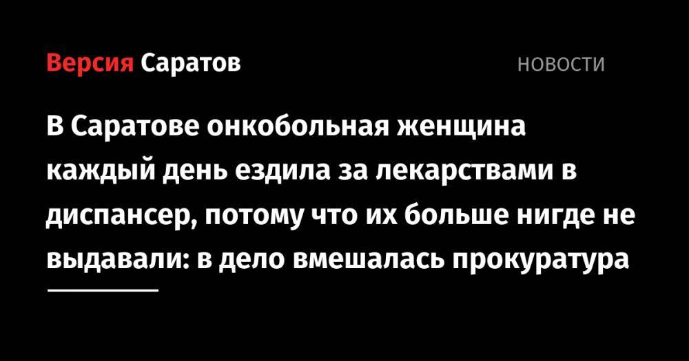 В Саратове онкобольная женщина каждый день ездила за лекарствами в диспансер, потому что их больше нигде не выдавали: в дело вмешалась прокуратура - nversia.ru - Саратов