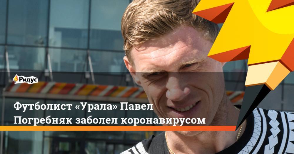 Григорий Иванов - Павел Погребняк - Футболист «Урала» Павел Погребняк заболел коронавирусом - ridus.ru - Россия