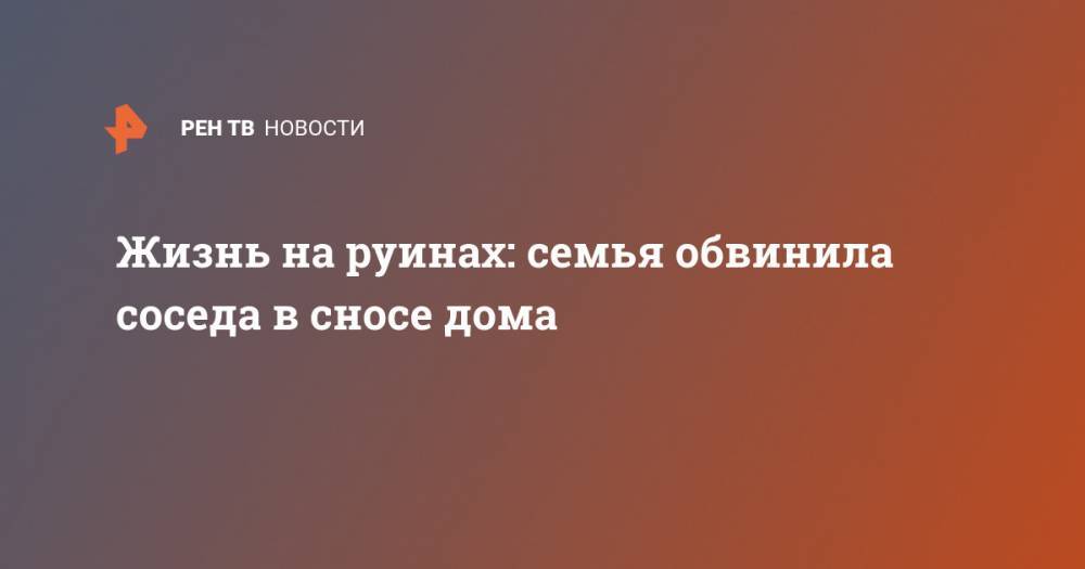 Жизнь на руинах: семья обвинила соседа в сносе дома - ren.tv - Новосибирск