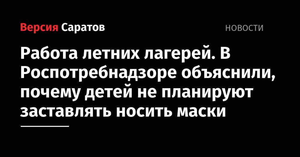 Работа летних лагерей. В Роспотребнадзоре объяснили, почему детей не планируют заставлять носить маски - nversia.ru - Саратовская обл.