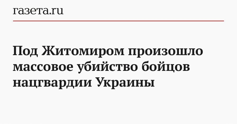 Под Житомиром произошло массовое убийство бойцов нацгвардии Украины - gazeta.ru - Украина - Житомирская обл. - Житомир