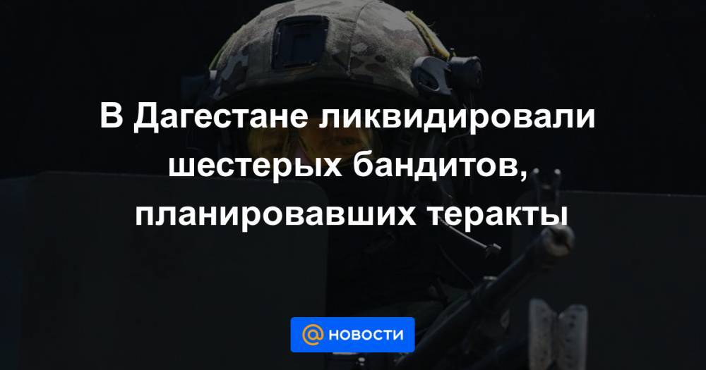 В Дагестане ликвидировали шестерых бандитов, планировавших теракты - news.mail.ru - респ. Дагестан