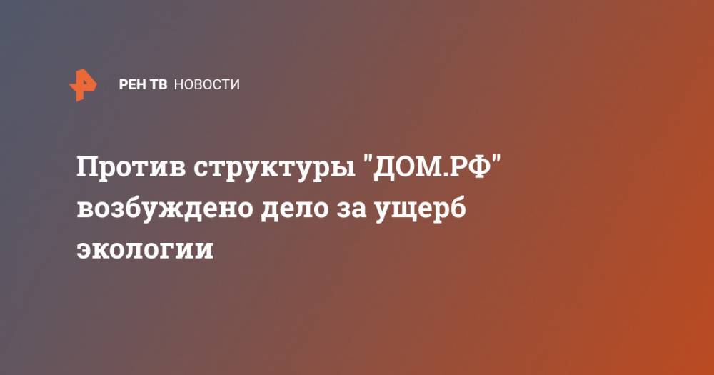 Против структуры "ДОМ.РФ" возбуждено дело за ущерб экологии - ren.tv - Москва - Московская обл. - Красногорск