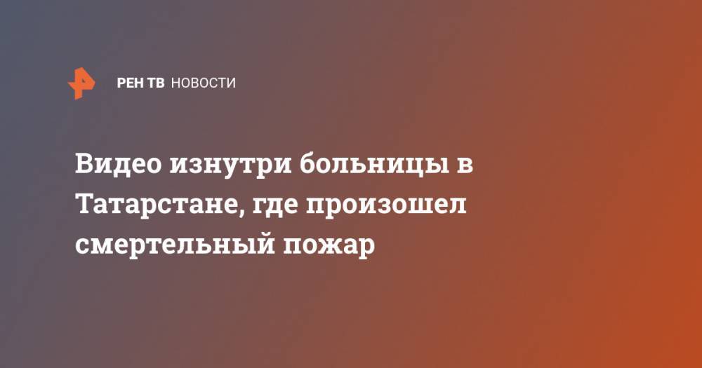 Видео изнутри больницы в Татарстане, где произошел смертельный пожар - ren.tv - респ. Татарстан
