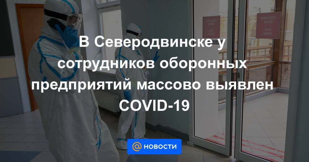 Александр Цыбульский - В Северодвинске у сотрудников оборонных предприятий массово выявлен COVID-19 - news.mail.ru - Архангельская обл. - Северодвинск
