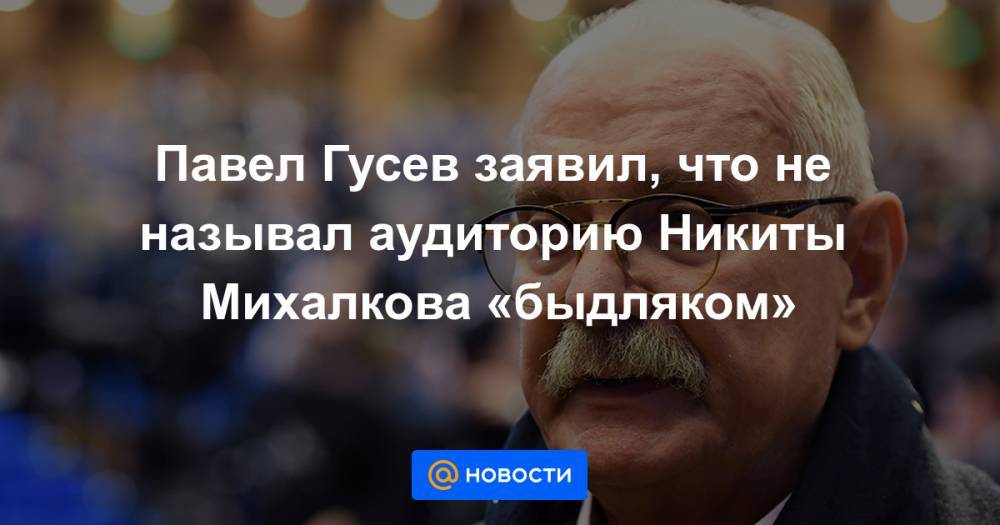 Никита Михалков - Павел Гусев - Павел Гусев заявил, что не называл аудиторию Никиты Михалкова «быдляком» - news.mail.ru