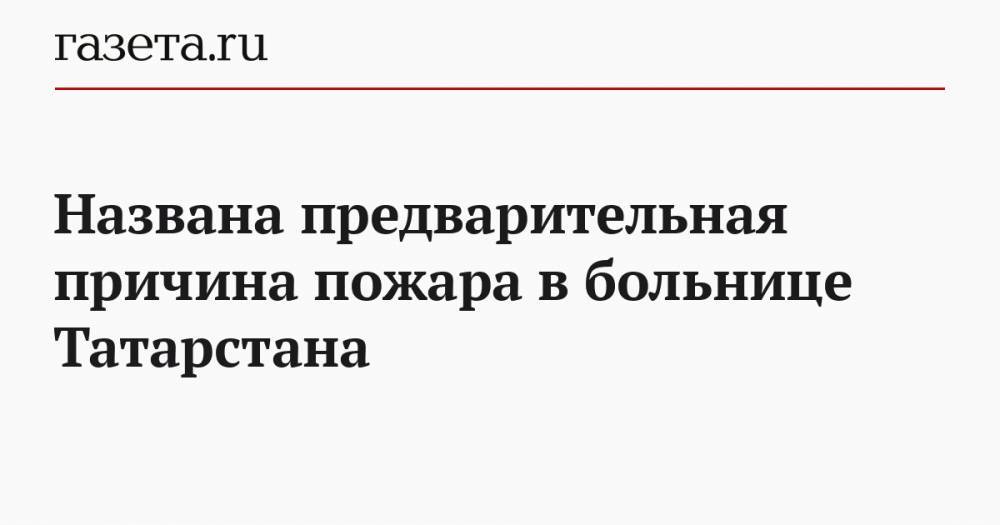 Названа предварительная причина пожара в больнице Татарстана - gazeta.ru - респ. Татарстан