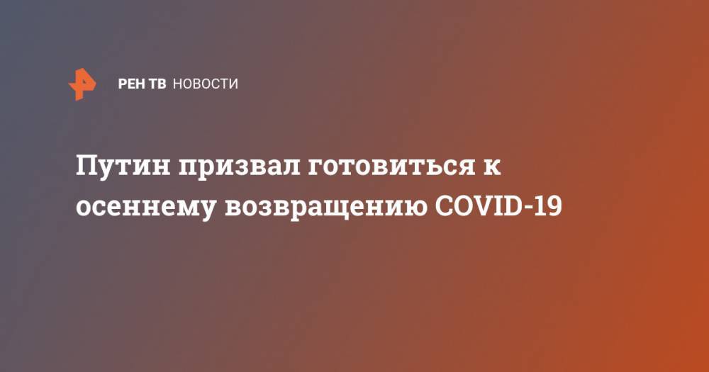 Владимир Путин - Елена Малинникова - Путин призвал готовиться к осеннему возвращению COVID-19 - ren.tv - Россия