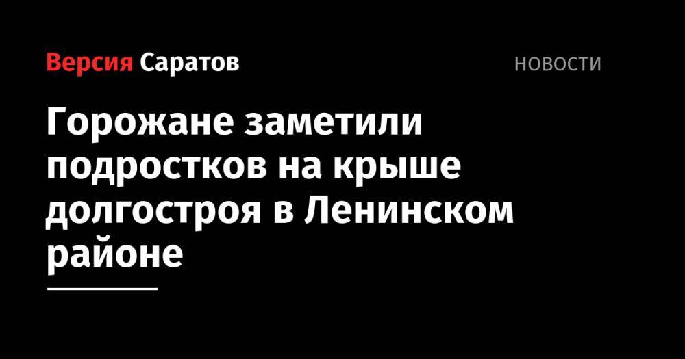 Горожане заметили подростков на крыше долгостроя в Ленинском районе - nversia.ru - Саратов