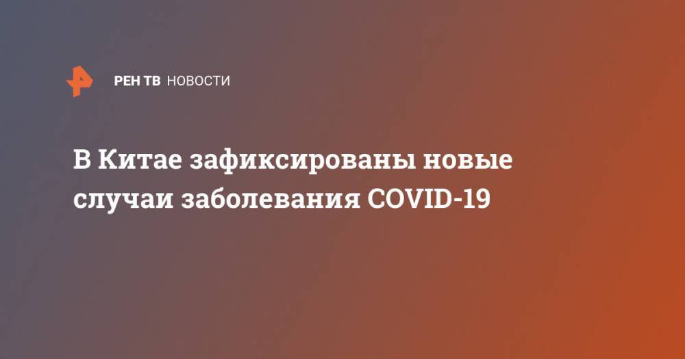 В Китае зафиксированы новые случаи заболевания COVID-19 - ren.tv - Россия - Китай