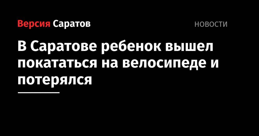 В Саратове ребенок вышел покататься на велосипеде и потерялся - nversia.ru - Саратов