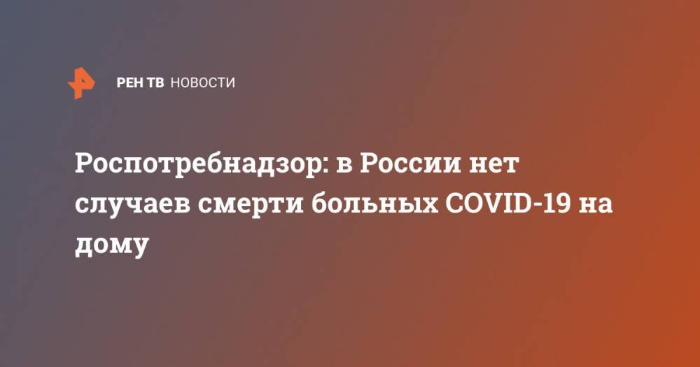 Анна Попова - Роспотребнадзор: в России нет случаев смерти больных COVID-19 на дому - ren.tv - Россия