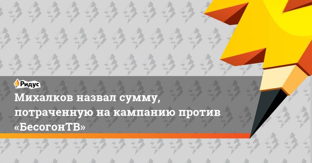 Никита Михалков - Михалков назвал сумму, потраченную на кампанию против «БесогонТВ» - ridus.ru - Россия