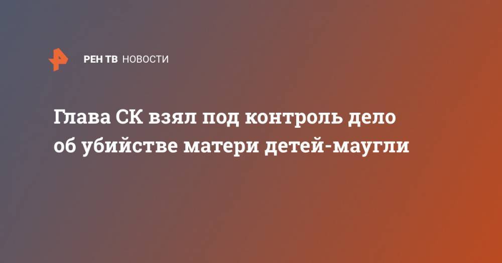 Александр Бастрыкин - Глава СК взял под контроль дело об убийстве матери детей-маугли - ren.tv - Россия - Санкт-Петербург