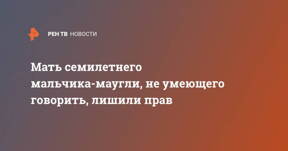 Мать семилетнего мальчика-маугли, не умеющего говорить, лишили прав - ren.tv - Москва - Башкирия