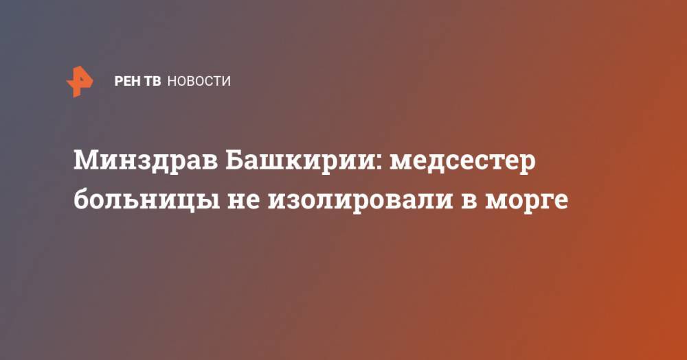 Минздрав Башкирии: медсестер больницы не изолировали в морге - ren.tv - Башкирия - Архангельск