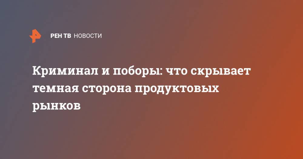 Криминал и поборы: что скрывает темная сторона продуктовых рынков - ren.tv - Турция - Азербайджан - Собянин