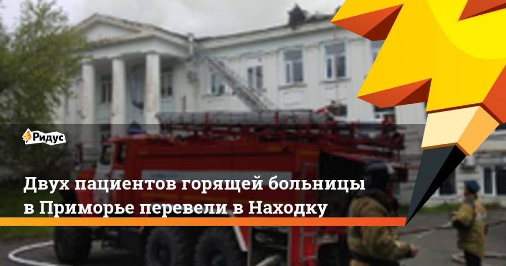 Двух пациентов горящей больницы в Приморье перевели в Находку - ridus.ru - Приморье край - Партизанск