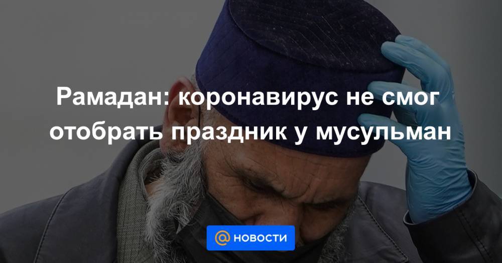 Рамадан: коронавирус не смог отобрать праздник у мусульман - news.mail.ru - Москва - Россия - респ. Татарстан