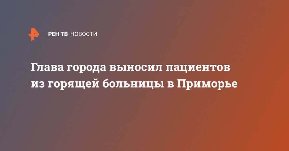 Глава города выносил пациентов из горящей больницы в Приморье - ren.tv - Приморье край - Партизанск